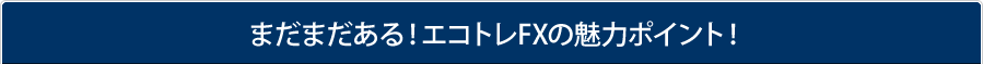 まだまだある！エコトレFXの魅力ポイント！