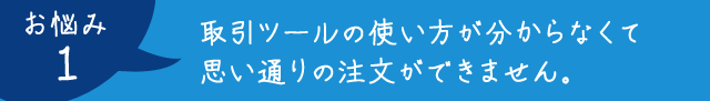 お悩み1：取引ツールの使い方が分からなくて思い通りの注文ができません。