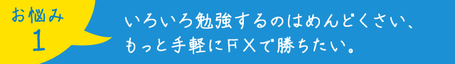 お悩み1：いろいろ勉強するのはめんどくさい、 もっと手軽にFXで勝ちたい。