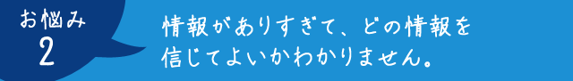 お悩み2：情報がありすぎて、どの情報を信じてよいかわかりません。
